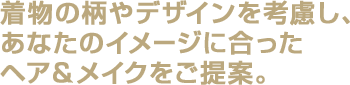 着物の柄やデザインを考慮し、あなたのイメージに合ったヘア＆メイクをご提案。