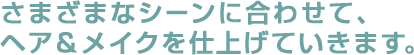 さまざまなシーンに合わせて、 ヘア＆メイクを仕上げていきます。